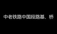 中老铁路中国段路基
	、桥梁
、隧道工程完成99%