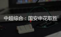 中超综合	：国安申花取胜 榜首之争愈烈