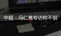 中超：冯仁亮专访称不惧和恒大郜林穆里奇竞争