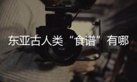 东亚古人类“食谱”有哪些�？稻作文明起源密码是啥
？答案来了