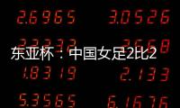 东亚杯
：中国女足2比2憾平韩国女足 无缘开门红