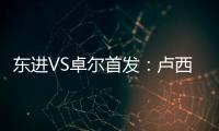 东进VS卓尔首发�：卢西PK维森特 忻峰梅方齐首发