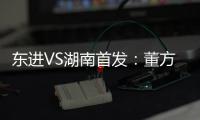 东进VS湖南首发：董方卓任箭头 宋泰林防线中坚