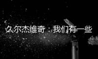 久尔杰维奇
：我们有一些很好的时刻，但前场和前锋的联系不够好