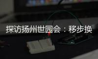 探访扬州世园会：移步换景感受世界园艺多彩魅力
