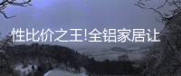 性比价之王!全铝家居让你花更少的钱	
，享高品质的居家生活!