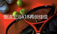 恒洁卫浴618再创佳绩
，高颜值成为流行新趋势
