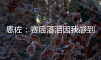 恩佐：赛后落泪因我感到激动 马雷斯卡的战术在比赛中都实现了