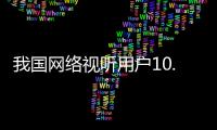 我国网络视听用户10.91亿人，短视频应用人均单日使用时长156分钟