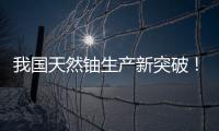 我国天然铀生产新突破！“国铀一号”成功生产下线“第一桶铀”