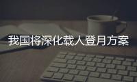 我国将深化载人登月方案论证！组织开展关键技术攻关