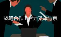 战略合作！合力叉车与京东集团共筑智能物流与绿色供应链新生态