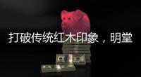 打破传统红木印象，明堂将重新引领中式时尚