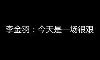 李金羽
：今天是一场很艰苦的比赛，最后10分钟我们顶住了压力
