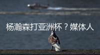 杨瀚森打亚洲杯？媒体人：小杨没有话语权；看篮协和国家队态度