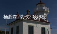 杨瀚森2战砍20分9板8助，3大短板完全暴露！想成约基奇，先改了吧
