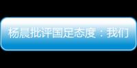 杨晨批评国足态度：我们队员穿的白的，裤衩脏没脏 看韩国队多拼