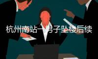 杭州南站一男子坠楼后续，现场惨烈落地声音大，知情人曝更多内幕