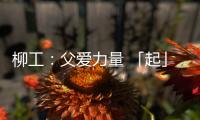 柳工�：父爱力量 「起」航梦想