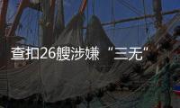 查扣26艘涉嫌“三无”船舶，珠海开展第二季度“三无”船舶整治水上联合执法行动  
