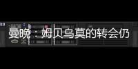 曼晚	：姆贝乌莫的转会仍在僵持；已安排与哈维