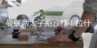 曼联两太子拒沙特
！拉什福德无视4000万年薪

，加纳乔放弃搭档C罗