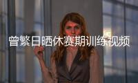 曾繁日晒休赛期训练视频 探长�：他与同曦还未开始续约谈判
