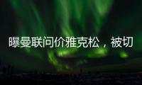 曝曼联问价雅克松，被切尔西1亿标价吓退！哲凯赖什转会闹剧落幕