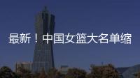 最新！中国女篮大名单缩减至12人
	，裁掉4人，宫鲁鸣押宝2人有风险