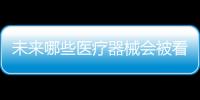 未来哪些医疗器械会被看好，抓住机遇才能壮大企业