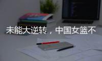 未能大逆转�，中国女篮不敌澳大利亚队，韩旭拿到15+9，张子宇缺席