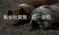新华社聚焦�：三一重机	，上海先进制造业的“硬核”担当