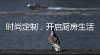 时尚定制
，开启厨房生活新体验