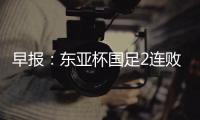早报
：东亚杯国足2连败；世俱杯决赛明日开战