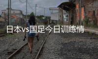 日本vs国足今日训练情况：1人缺席，森保一喊话球员严格要求自己