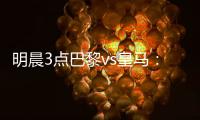明晨3点巴黎vs皇马	：新老欧冠之王对决！姆巴佩对旧主能否破门？