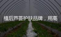 植后芦荟护肤品牌	，用高品质定义新国货