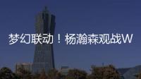 梦幻联动	！杨瀚森观战WTT美国大满贯，将为王楚钦挑边