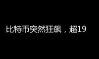 比特币突然狂飙，超19万人爆仓！
