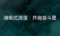 潍柴式浪漫	：并肩奋斗是最长情的告白