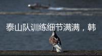 泰山队训练细节满满，韩鹏与外援沟通训练数据，新人参加一队合练