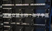 波黑女篮主帅	：张子宇是从没见过的优秀队员，在球队起到主导作用