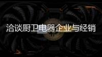 洽谈厨卫电器企业与经销商如何共荣共生
，互惠会利?