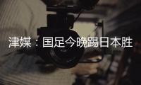 津媒：国足今晚踢日本胜负没太多悬念	，若能进球有望重塑舆论环境