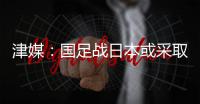 津媒
：国足战日本或采取5后卫阵型；需打出精气神改善舆论环境