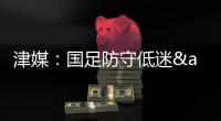 津媒：国足防守低迷&进攻也难组织，两连败0进球还不如中国香港队