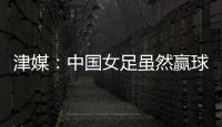 津媒
：中国女足虽然赢球，但实则令人难言满意