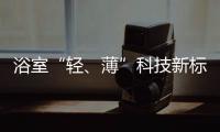 浴室“轻、薄”科技新标杆