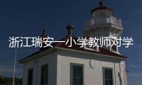 浙江瑞安一小学教师对学生进行不当惩戒 官方通报：涉事教师被行拘
