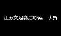 江苏女足赛后吵架�，队员跟队长叫板，遭到网友嘲笑：这水平还吵架